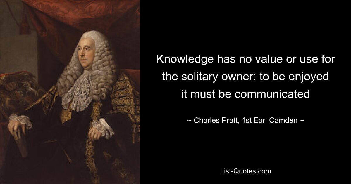 Knowledge has no value or use for the solitary owner: to be enjoyed it must be communicated — © Charles Pratt, 1st Earl Camden