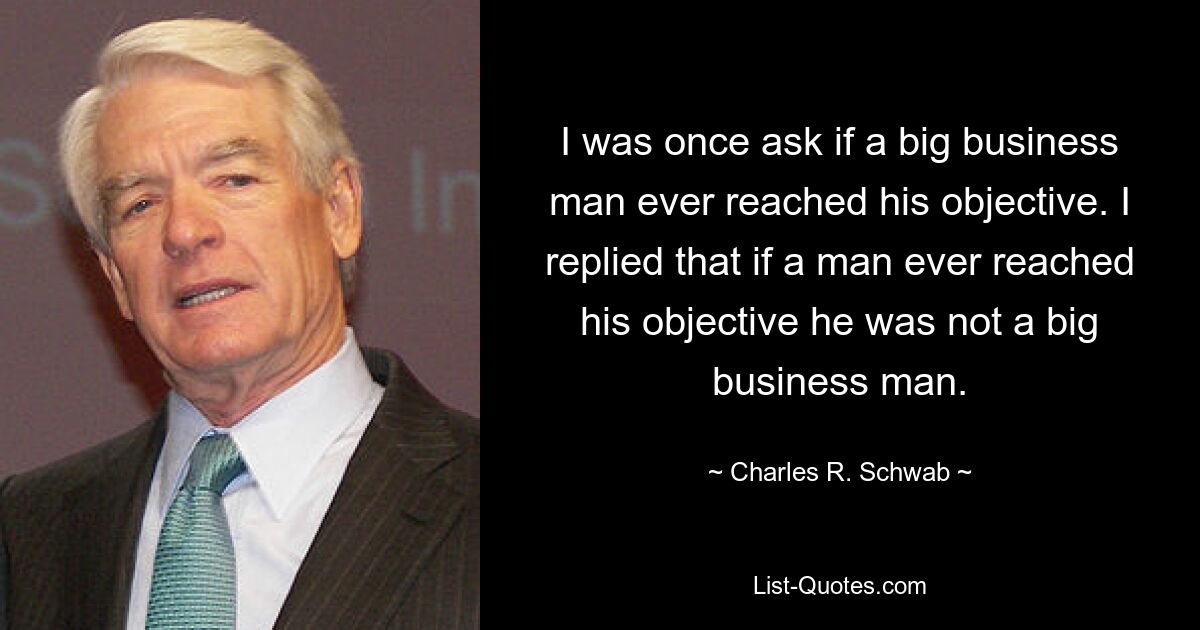 I was once ask if a big business man ever reached his objective. I replied that if a man ever reached his objective he was not a big business man. — © Charles R. Schwab