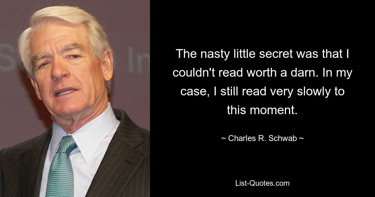 The nasty little secret was that I couldn't read worth a darn. In my case, I still read very slowly to this moment. — © Charles R. Schwab