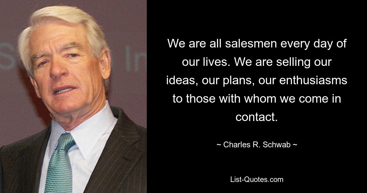 We are all salesmen every day of our lives. We are selling our ideas, our plans, our enthusiasms to those with whom we come in contact. — © Charles R. Schwab