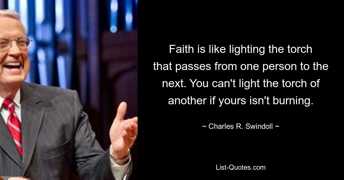 Faith is like lighting the torch that passes from one person to the next. You can't light the torch of another if yours isn't burning. — © Charles R. Swindoll