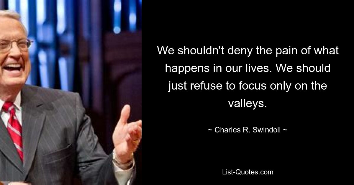 We shouldn't deny the pain of what happens in our lives. We should just refuse to focus only on the valleys. — © Charles R. Swindoll