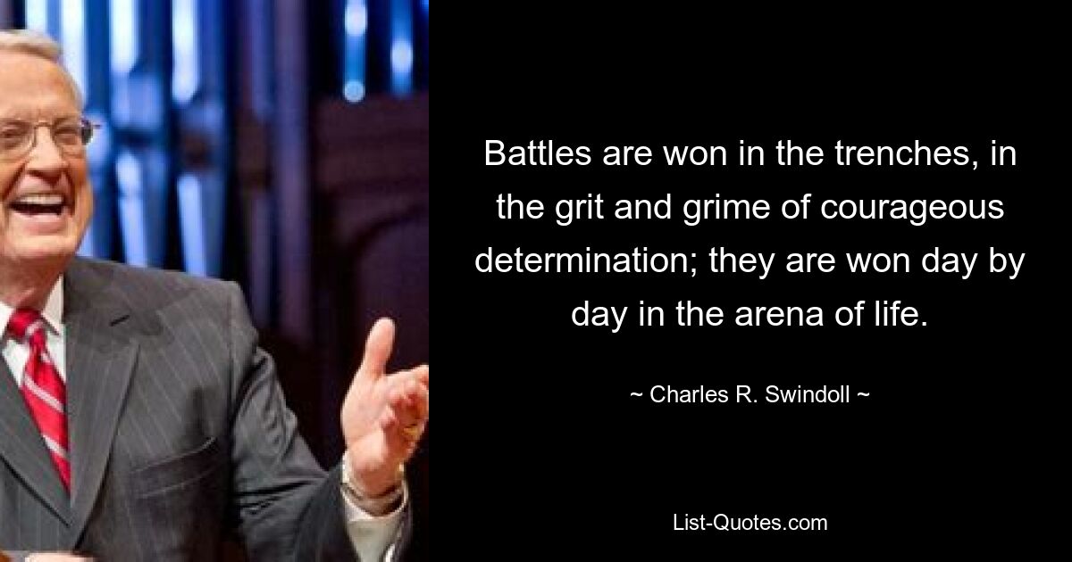 Battles are won in the trenches, in the grit and grime of courageous determination; they are won day by day in the arena of life. — © Charles R. Swindoll