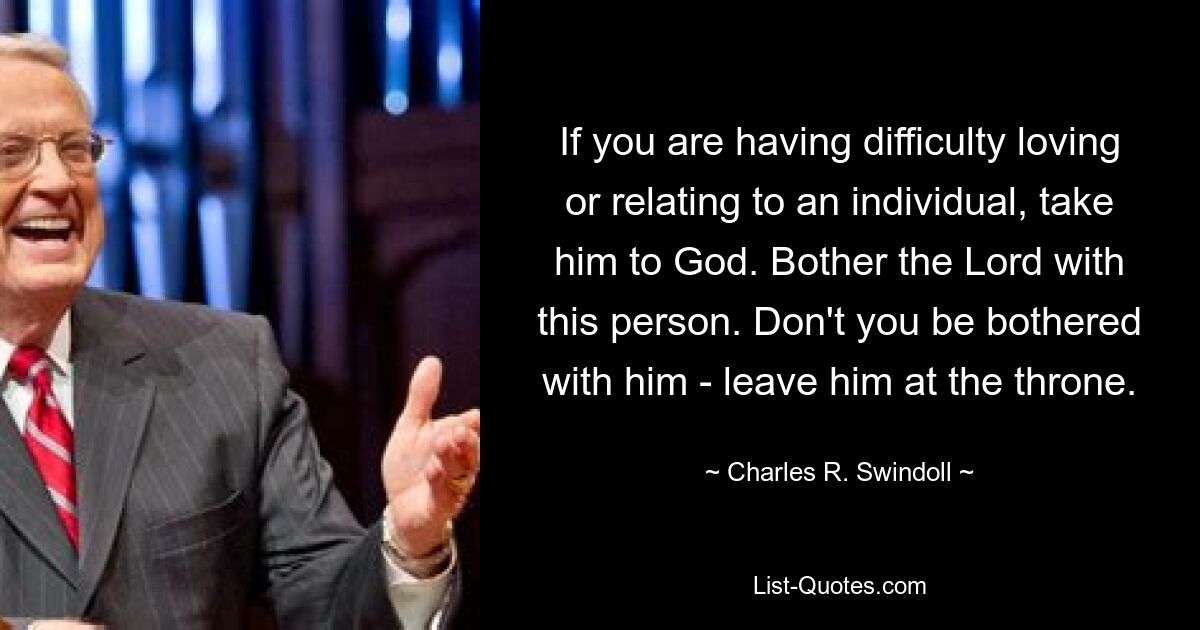 If you are having difficulty loving or relating to an individual, take him to God. Bother the Lord with this person. Don't you be bothered with him - leave him at the throne. — © Charles R. Swindoll