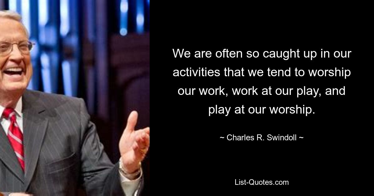 We are often so caught up in our activities that we tend to worship our work, work at our play, and play at our worship. — © Charles R. Swindoll