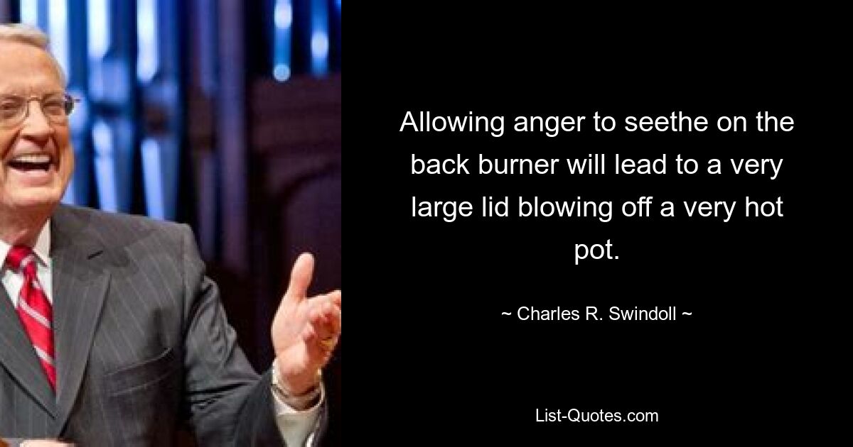 Allowing anger to seethe on the back burner will lead to a very large lid blowing off a very hot pot. — © Charles R. Swindoll