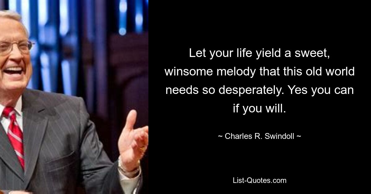 Let your life yield a sweet, winsome melody that this old world needs so desperately. Yes you can if you will. — © Charles R. Swindoll