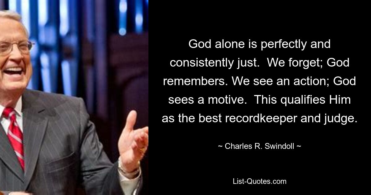 God alone is perfectly and consistently just.  We forget; God remembers. We see an action; God sees a motive.  This qualifies Him as the best recordkeeper and judge. — © Charles R. Swindoll