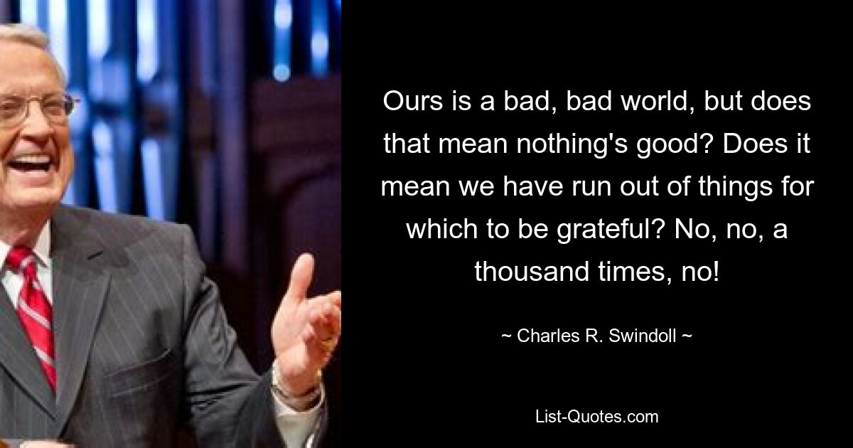 Ours is a bad, bad world, but does that mean nothing's good? Does it mean we have run out of things for which to be grateful? No, no, a thousand times, no! — © Charles R. Swindoll