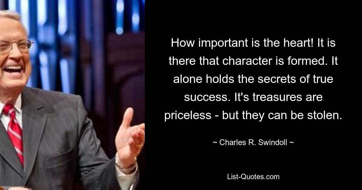 How important is the heart! It is there that character is formed. It alone holds the secrets of true success. It's treasures are priceless - but they can be stolen. — © Charles R. Swindoll