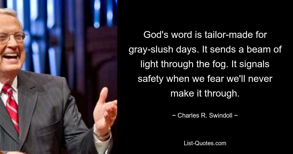 God's word is tailor-made for gray-slush days. It sends a beam of light through the fog. It signals safety when we fear we'll never make it through. — © Charles R. Swindoll