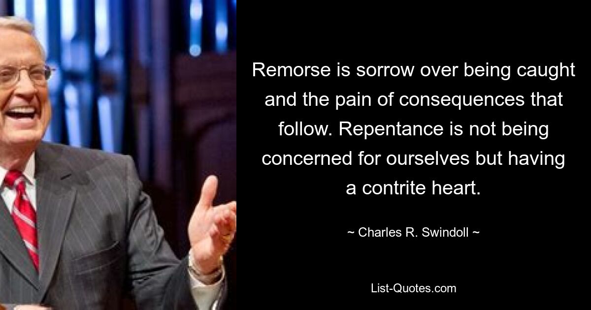 Remorse is sorrow over being caught and the pain of consequences that follow. Repentance is not being concerned for ourselves but having a contrite heart. — © Charles R. Swindoll