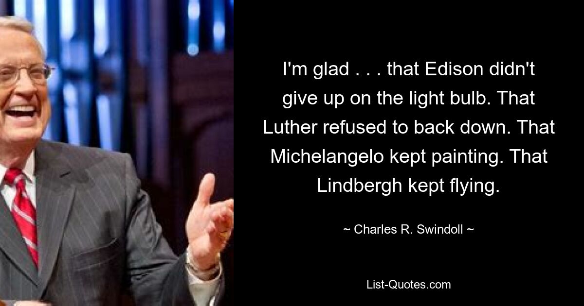 I'm glad . . . that Edison didn't give up on the light bulb. That Luther refused to back down. That Michelangelo kept painting. That Lindbergh kept flying. — © Charles R. Swindoll