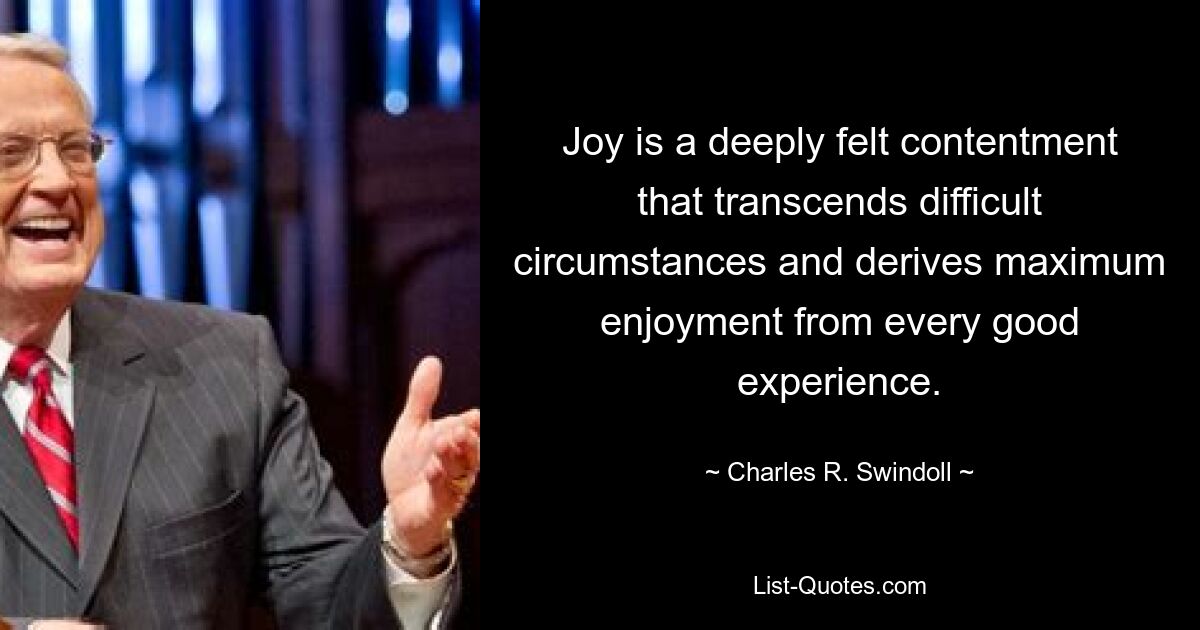 Joy is a deeply felt contentment that transcends difficult circumstances and derives maximum enjoyment from every good experience. — © Charles R. Swindoll