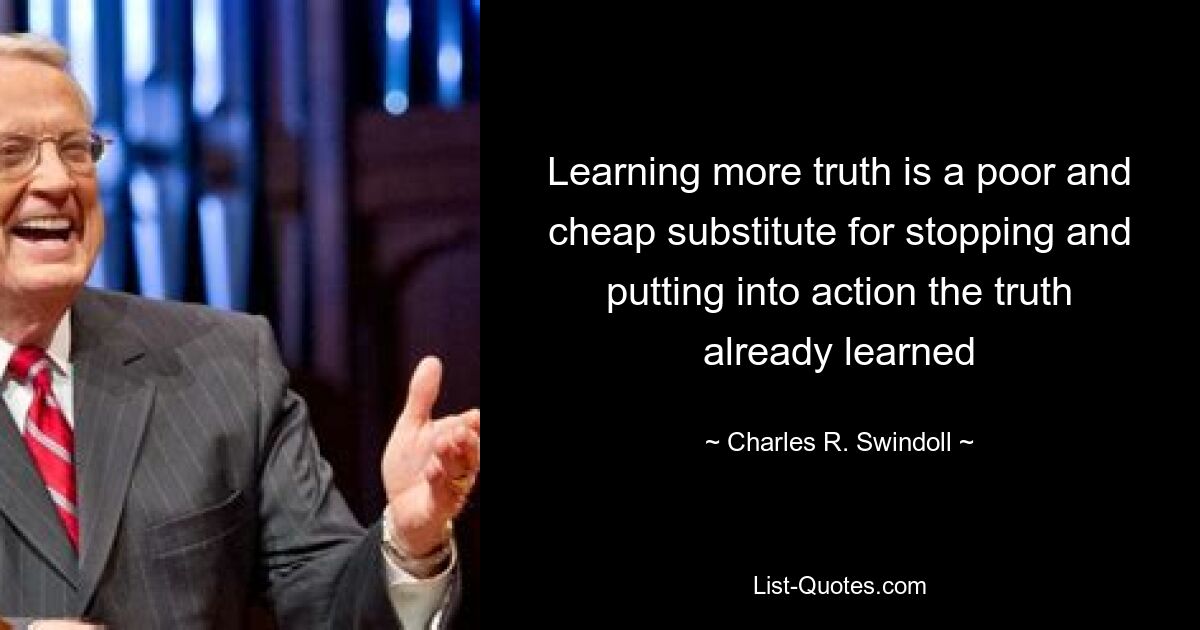 Learning more truth is a poor and cheap substitute for stopping and putting into action the truth already learned — © Charles R. Swindoll