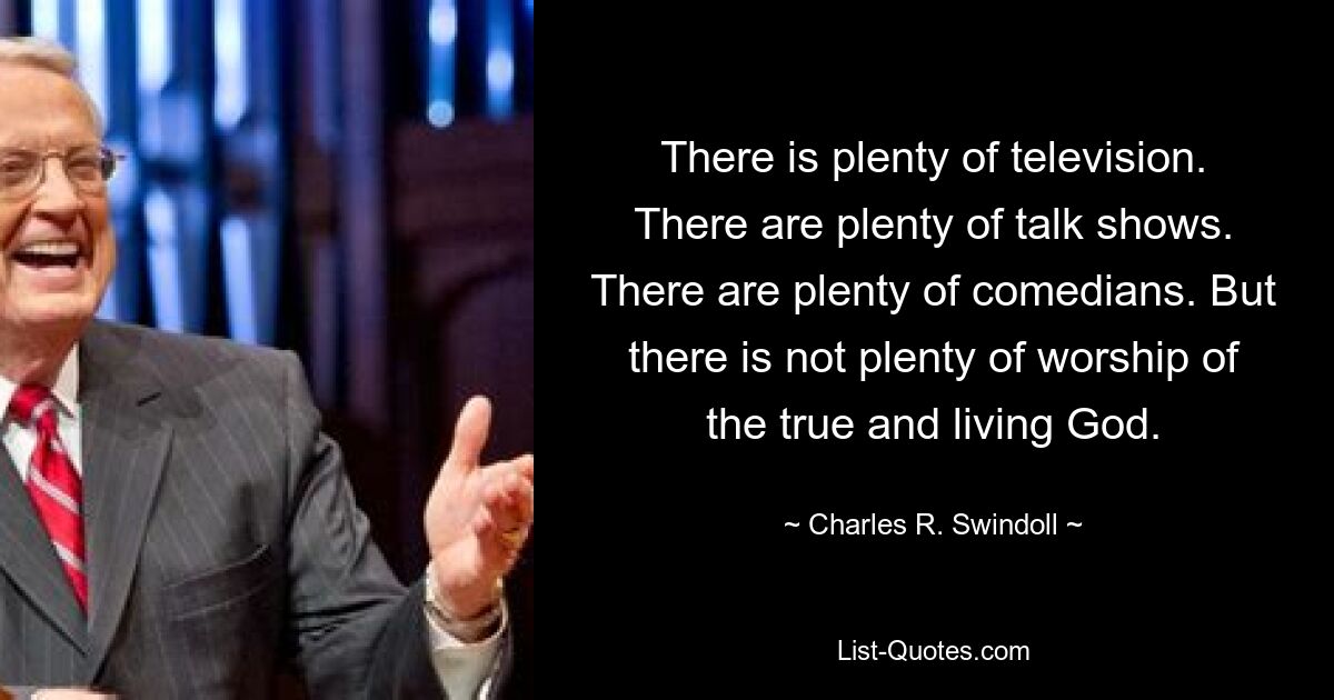 There is plenty of television. There are plenty of talk shows. There are plenty of comedians. But there is not plenty of worship of the true and living God. — © Charles R. Swindoll