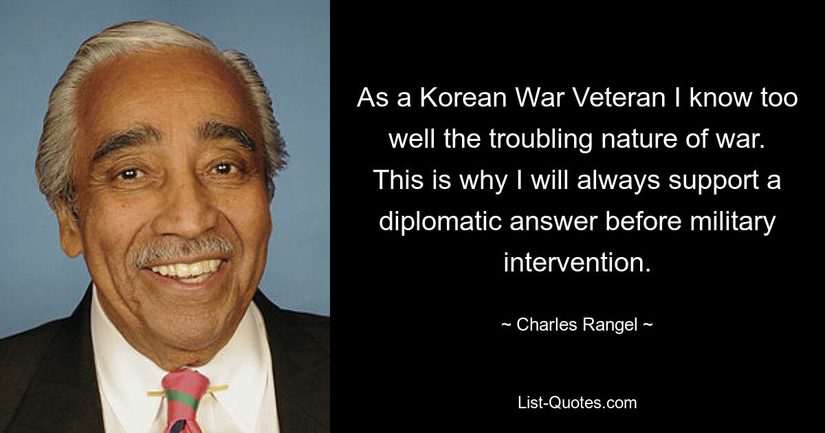 As a Korean War Veteran I know too well the troubling nature of war. This is why I will always support a diplomatic answer before military intervention. — © Charles Rangel