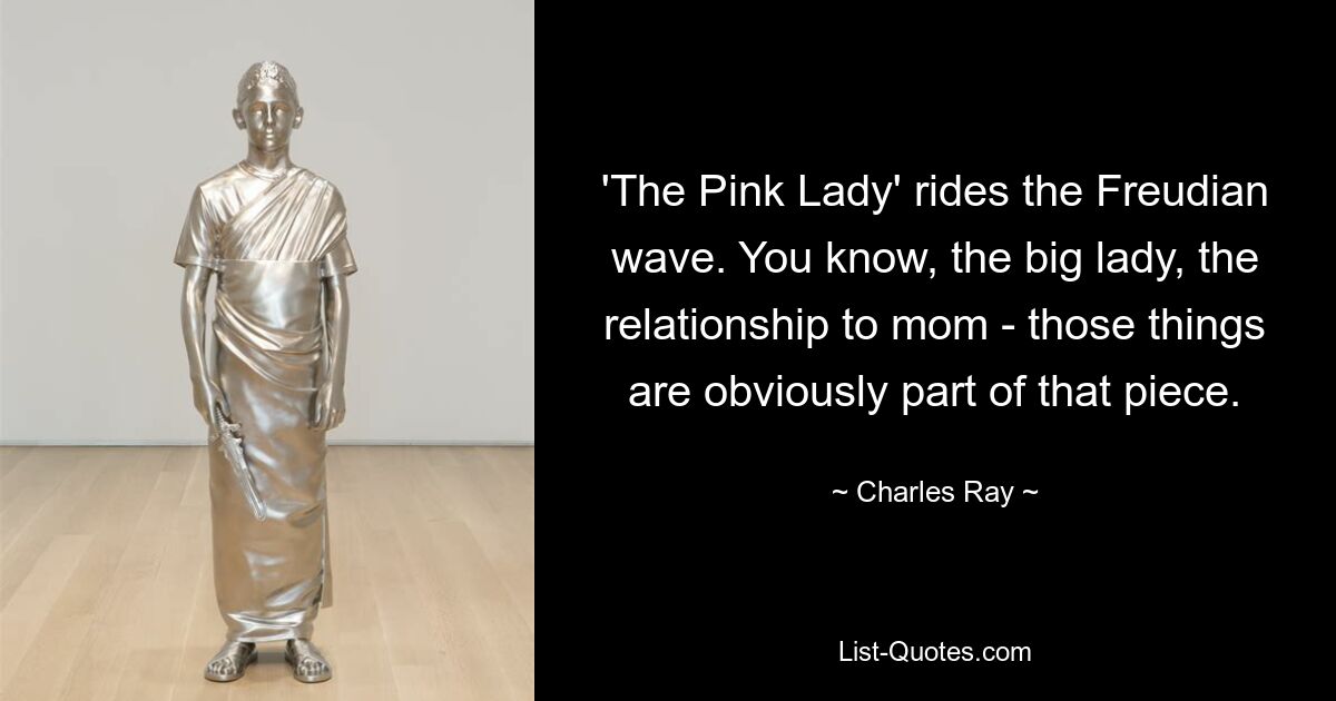 'The Pink Lady' rides the Freudian wave. You know, the big lady, the relationship to mom - those things are obviously part of that piece. — © Charles Ray