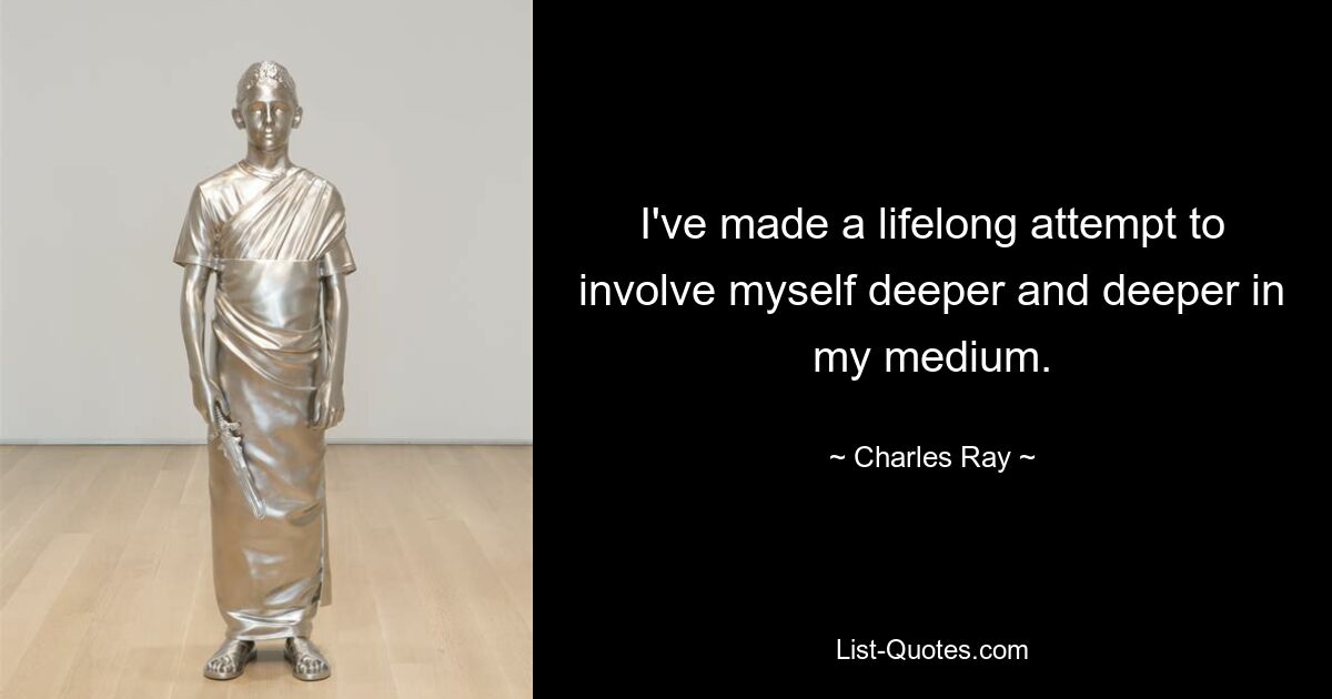 I've made a lifelong attempt to involve myself deeper and deeper in my medium. — © Charles Ray