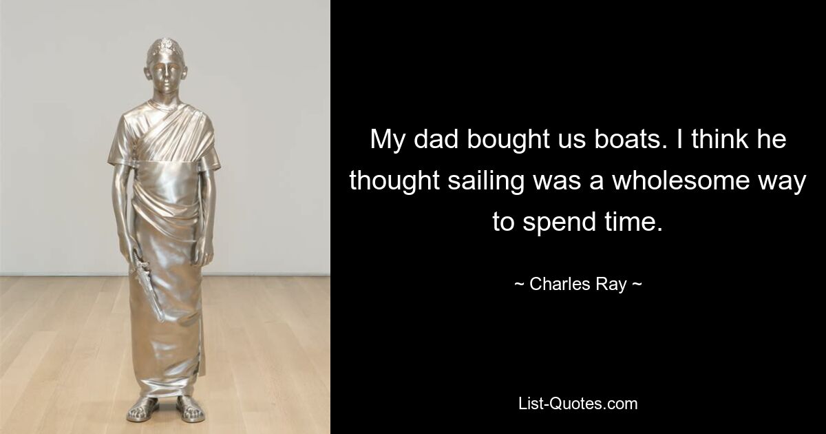 My dad bought us boats. I think he thought sailing was a wholesome way to spend time. — © Charles Ray