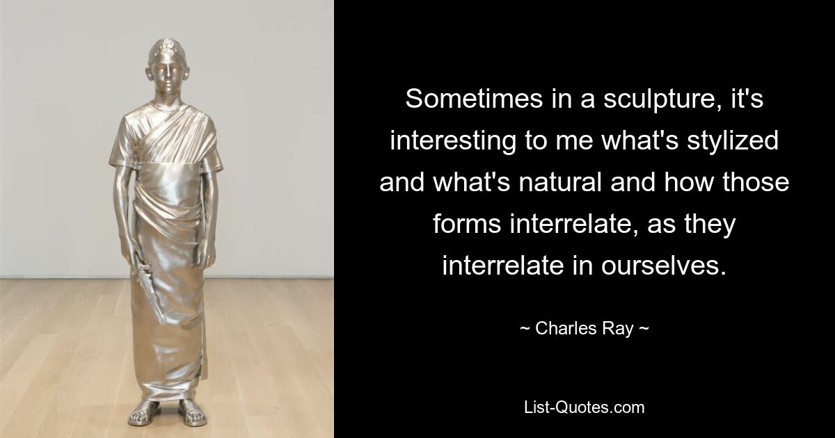 Sometimes in a sculpture, it's interesting to me what's stylized and what's natural and how those forms interrelate, as they interrelate in ourselves. — © Charles Ray