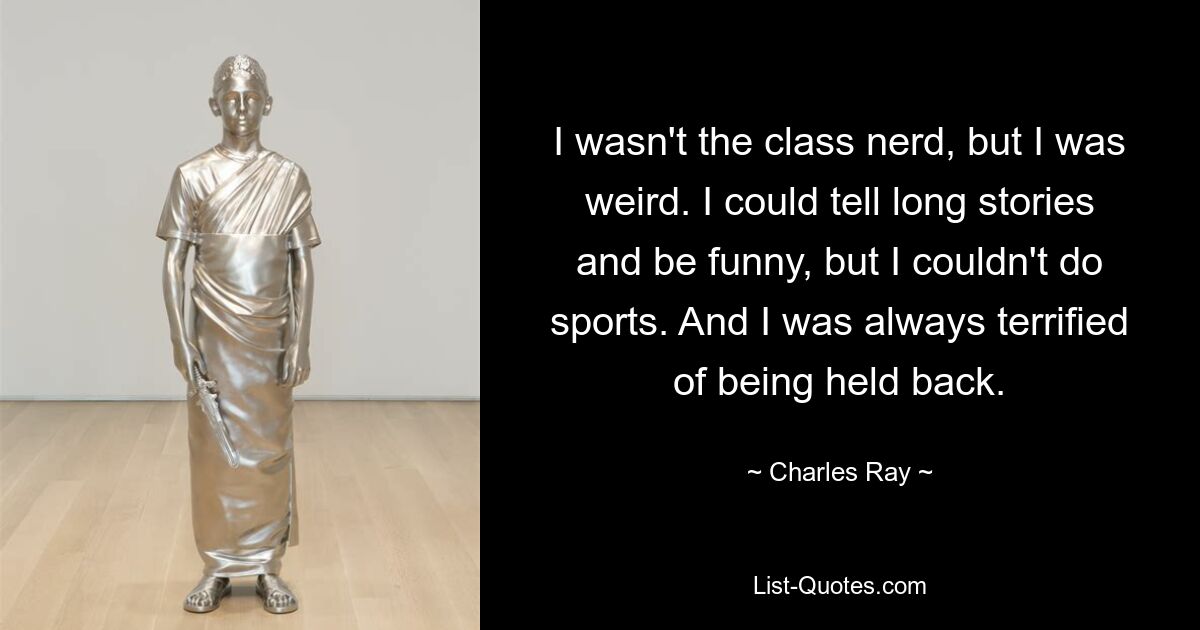 I wasn't the class nerd, but I was weird. I could tell long stories and be funny, but I couldn't do sports. And I was always terrified of being held back. — © Charles Ray