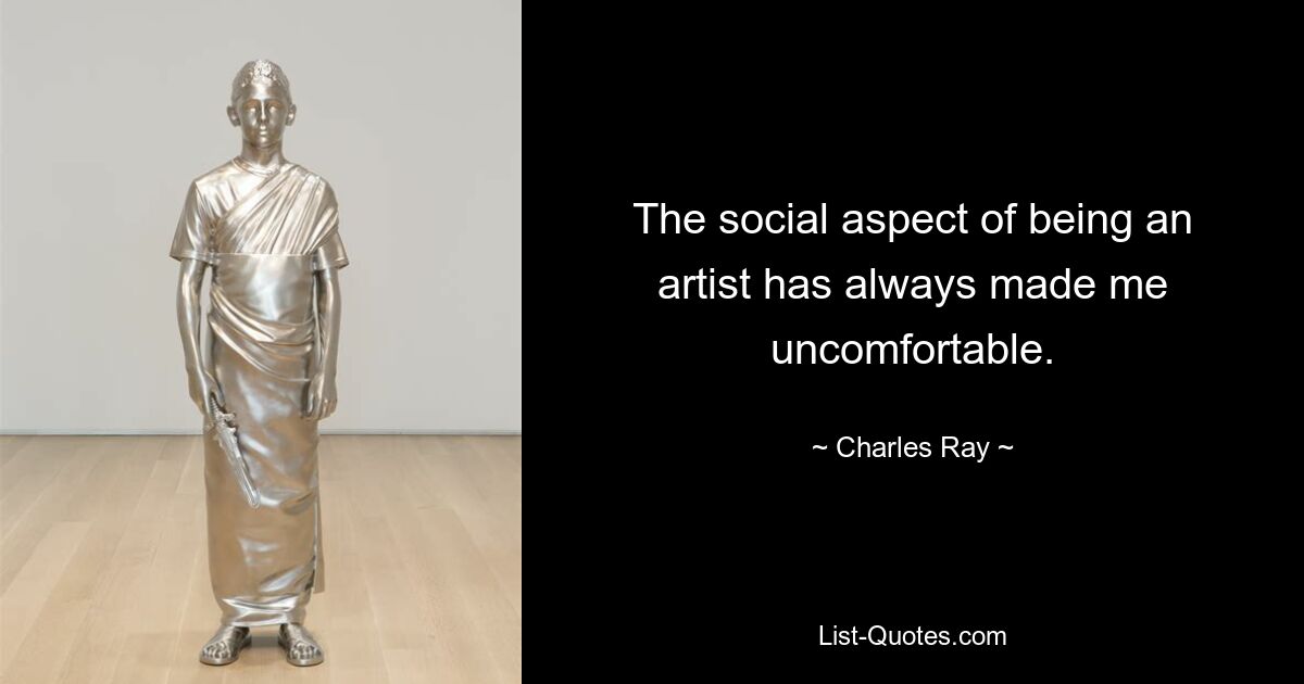 The social aspect of being an artist has always made me uncomfortable. — © Charles Ray