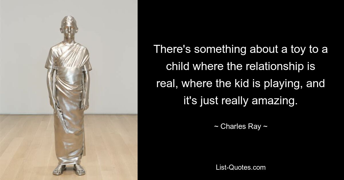 There's something about a toy to a child where the relationship is real, where the kid is playing, and it's just really amazing. — © Charles Ray