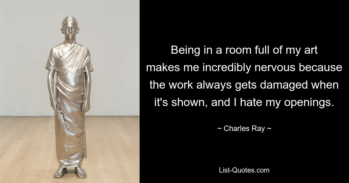 Being in a room full of my art makes me incredibly nervous because the work always gets damaged when it's shown, and I hate my openings. — © Charles Ray