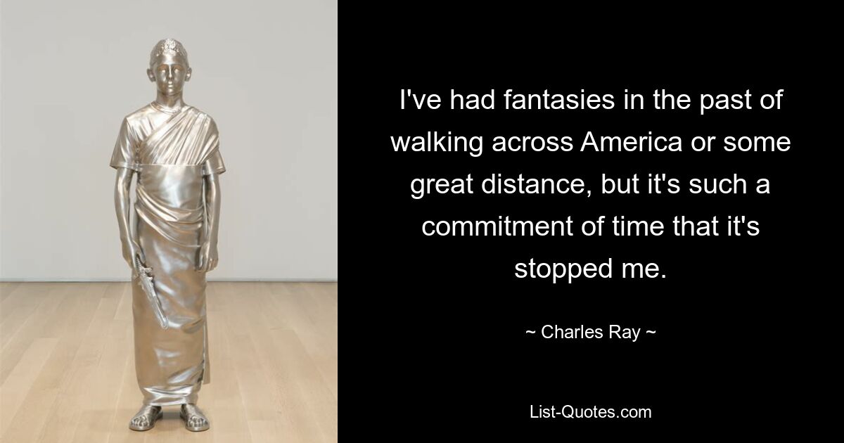 I've had fantasies in the past of walking across America or some great distance, but it's such a commitment of time that it's stopped me. — © Charles Ray