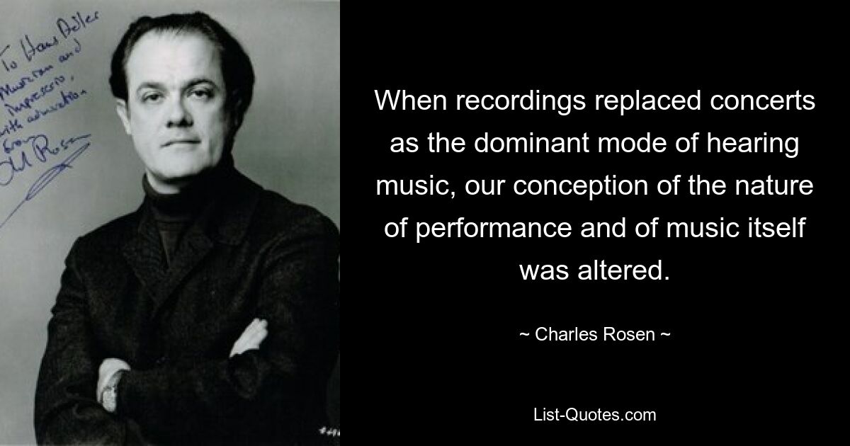 When recordings replaced concerts as the dominant mode of hearing music, our conception of the nature of performance and of music itself was altered. — © Charles Rosen