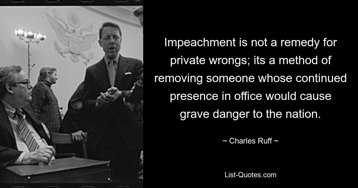 Impeachment is not a remedy for private wrongs; its a method of removing someone whose continued presence in office would cause grave danger to the nation. — © Charles Ruff