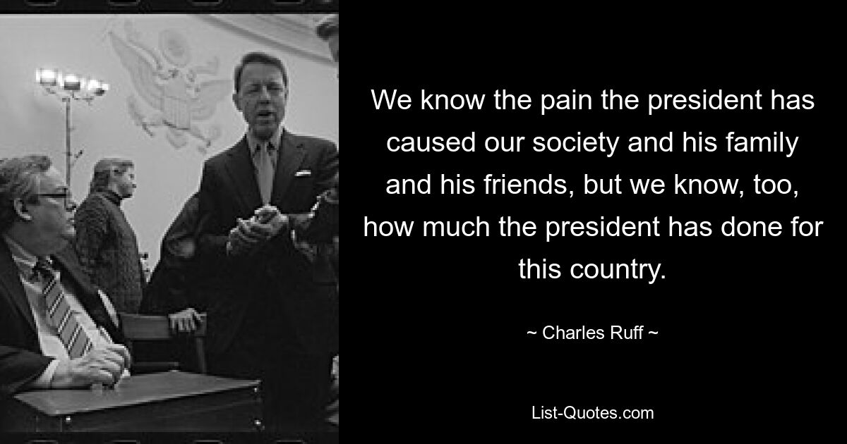 We know the pain the president has caused our society and his family and his friends, but we know, too, how much the president has done for this country. — © Charles Ruff