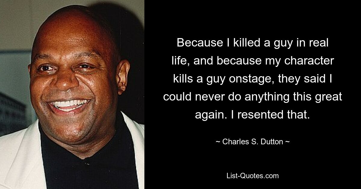 Because I killed a guy in real life, and because my character kills a guy onstage, they said I could never do anything this great again. I resented that. — © Charles S. Dutton