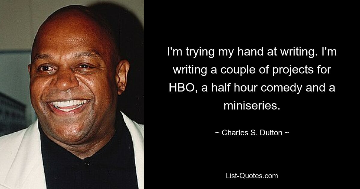 I'm trying my hand at writing. I'm writing a couple of projects for HBO, a half hour comedy and a miniseries. — © Charles S. Dutton