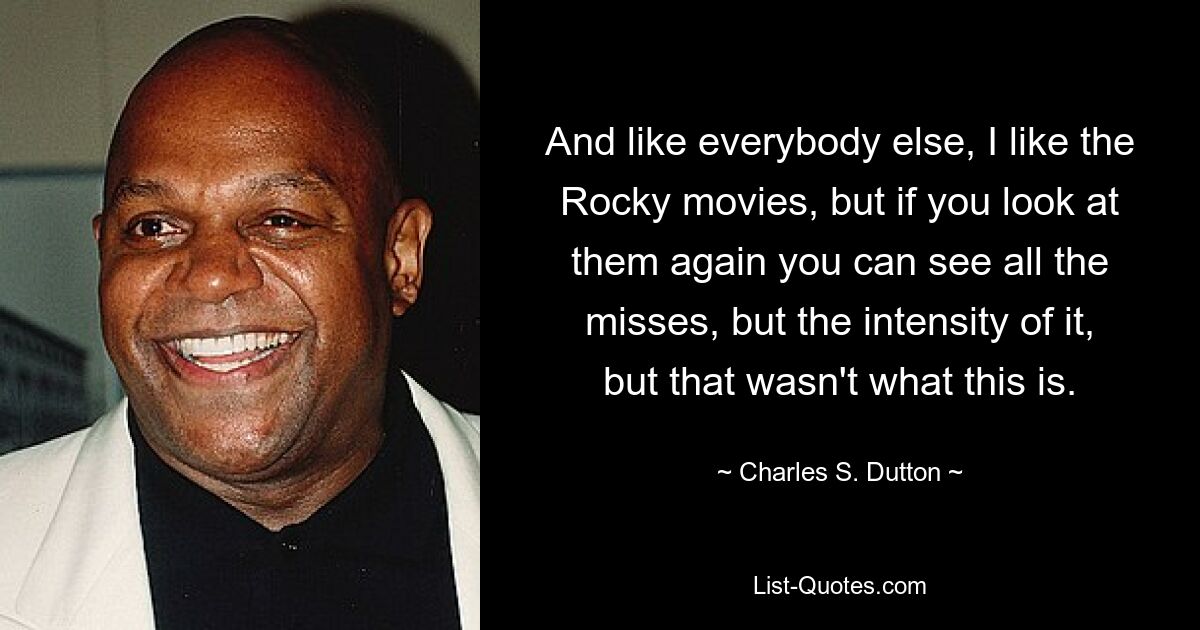 And like everybody else, I like the Rocky movies, but if you look at them again you can see all the misses, but the intensity of it, but that wasn't what this is. — © Charles S. Dutton