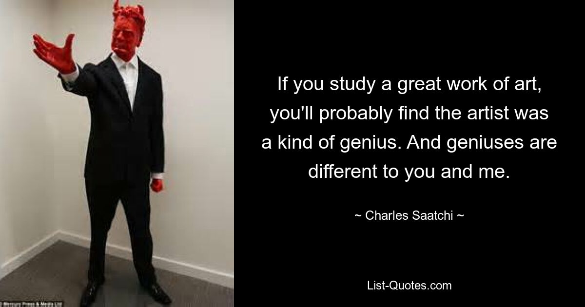 If you study a great work of art, you'll probably find the artist was a kind of genius. And geniuses are different to you and me. — © Charles Saatchi