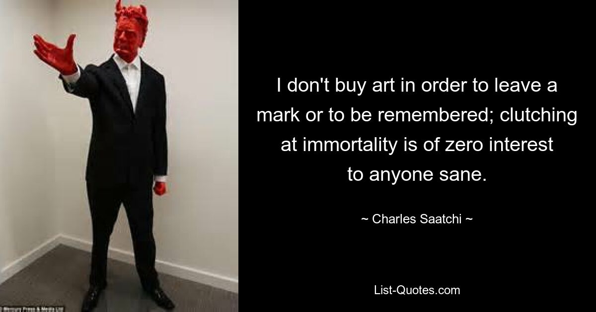 I don't buy art in order to leave a mark or to be remembered; clutching at immortality is of zero interest to anyone sane. — © Charles Saatchi