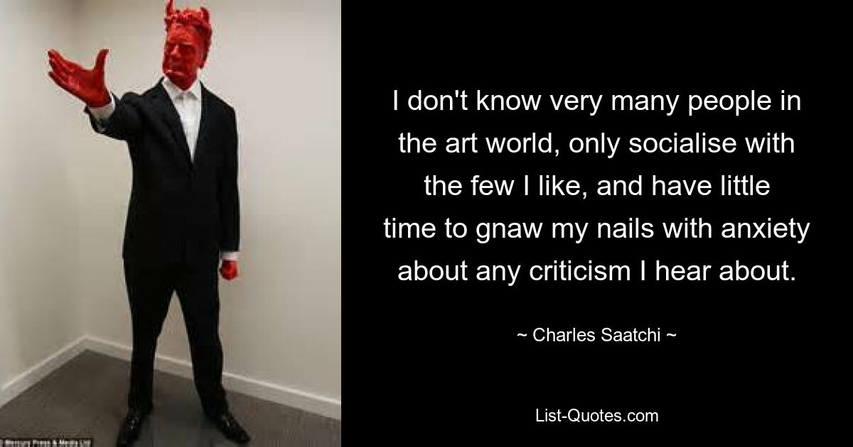 I don't know very many people in the art world, only socialise with the few I like, and have little time to gnaw my nails with anxiety about any criticism I hear about. — © Charles Saatchi