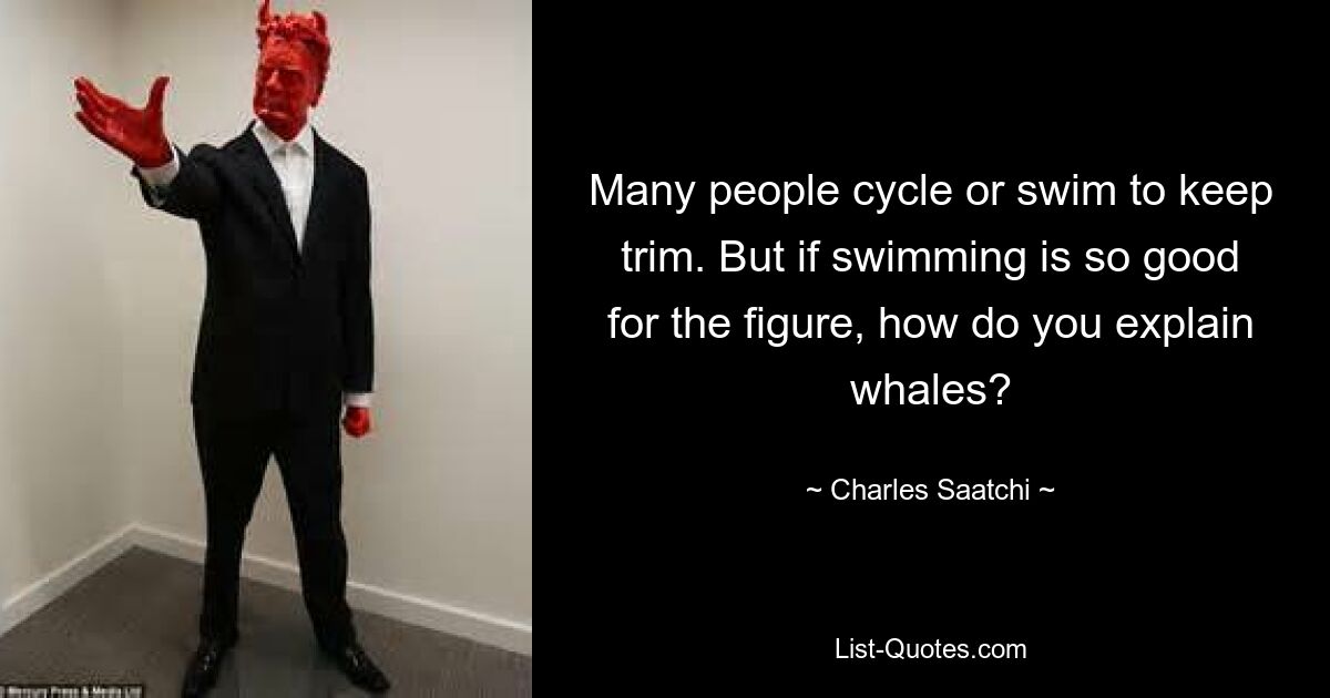 Many people cycle or swim to keep trim. But if swimming is so good for the figure, how do you explain whales? — © Charles Saatchi