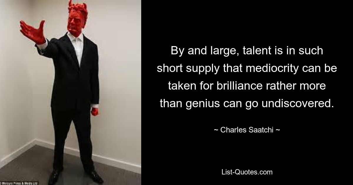 By and large, talent is in such short supply that mediocrity can be taken for brilliance rather more than genius can go undiscovered. — © Charles Saatchi