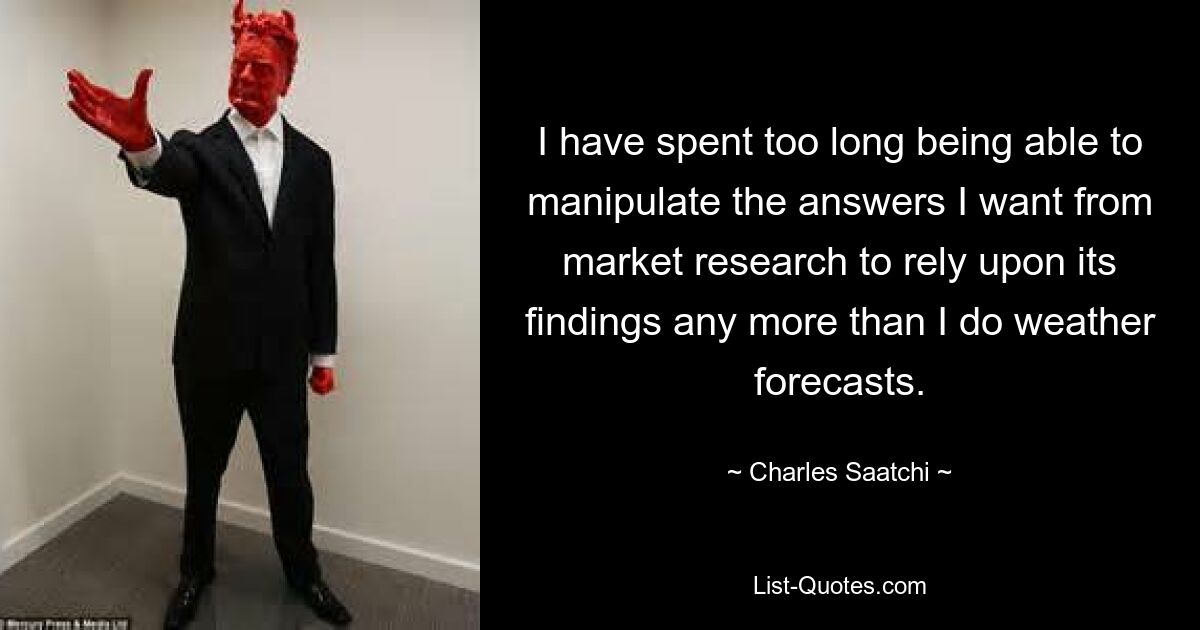 I have spent too long being able to manipulate the answers I want from market research to rely upon its findings any more than I do weather forecasts. — © Charles Saatchi