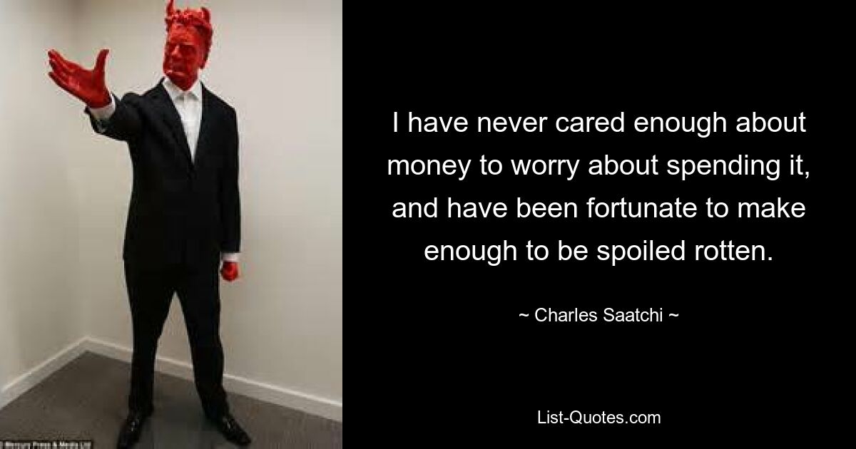 I have never cared enough about money to worry about spending it, and have been fortunate to make enough to be spoiled rotten. — © Charles Saatchi