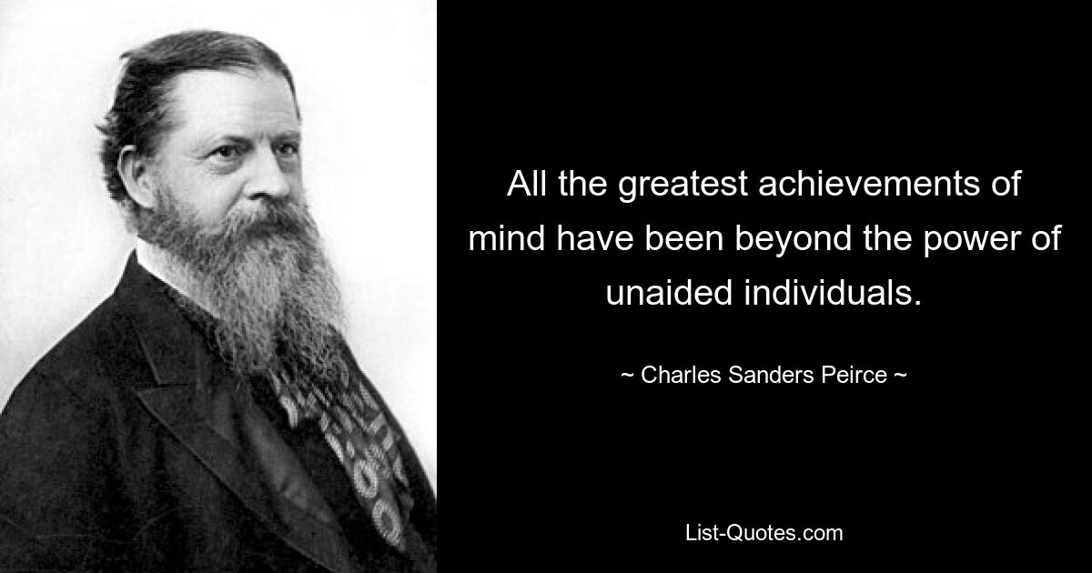 All the greatest achievements of mind have been beyond the power of unaided individuals. — © Charles Sanders Peirce