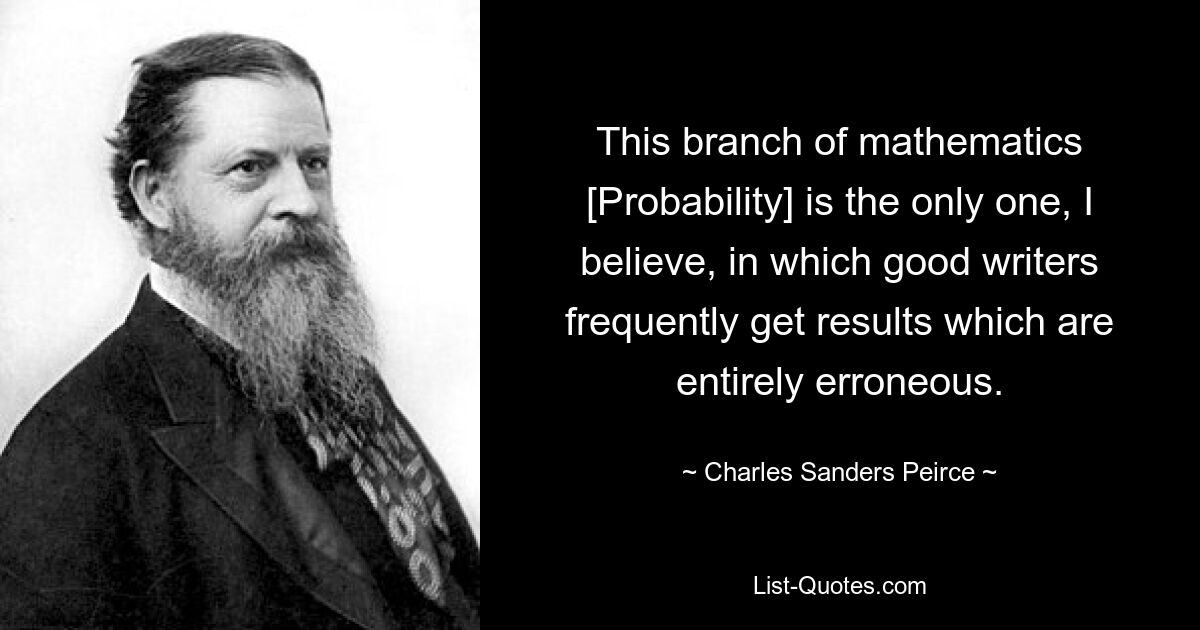 This branch of mathematics [Probability] is the only one, I believe, in which good writers frequently get results which are entirely erroneous. — © Charles Sanders Peirce