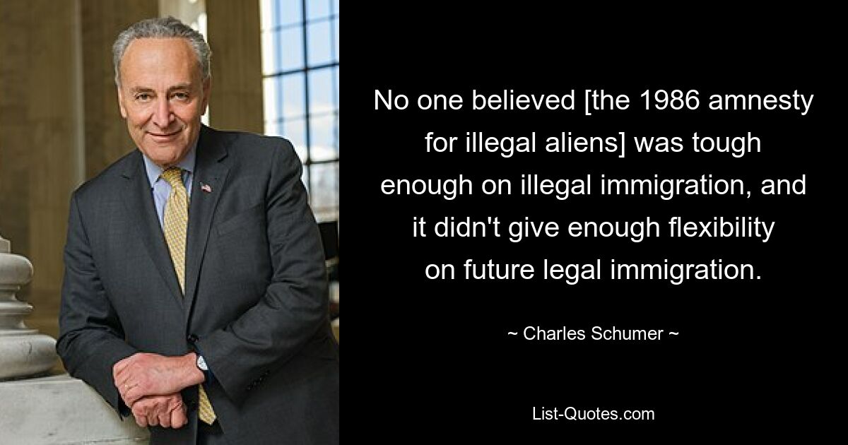 No one believed [the 1986 amnesty for illegal aliens] was tough enough on illegal immigration, and it didn't give enough flexibility on future legal immigration. — © Charles Schumer