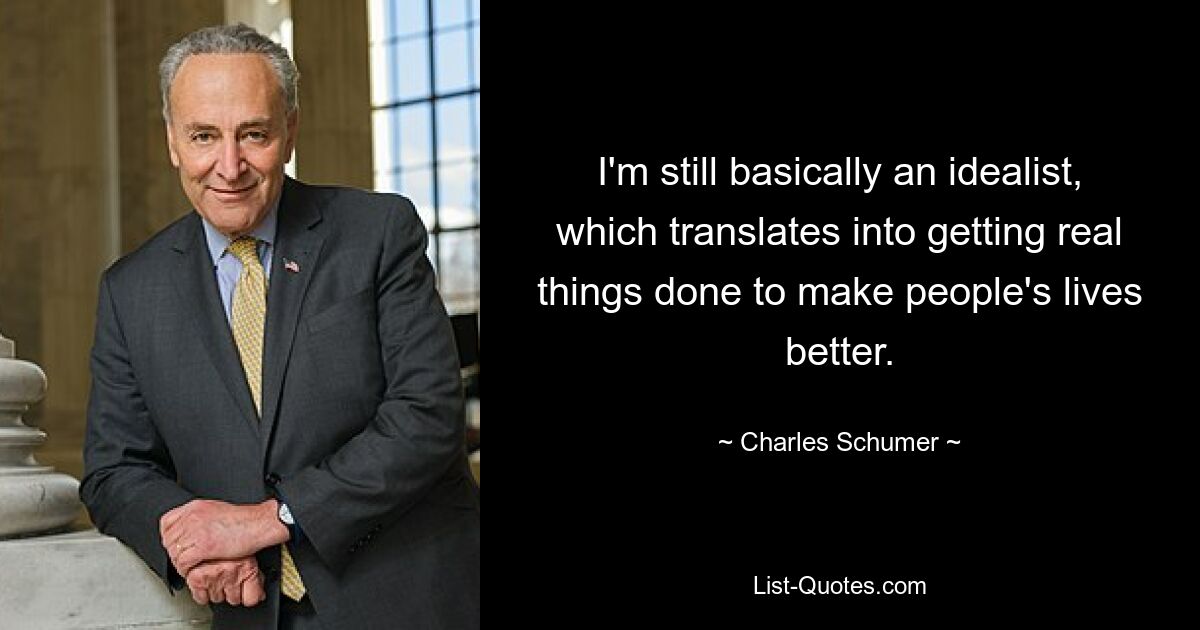 I'm still basically an idealist, which translates into getting real things done to make people's lives better. — © Charles Schumer