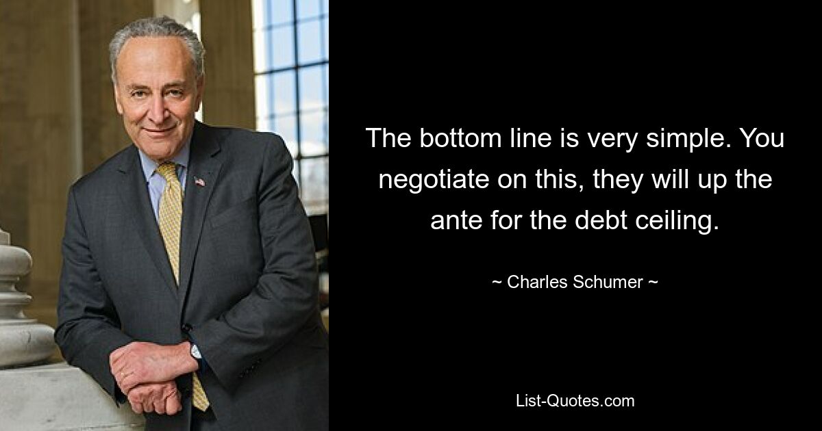 The bottom line is very simple. You negotiate on this, they will up the ante for the debt ceiling. — © Charles Schumer