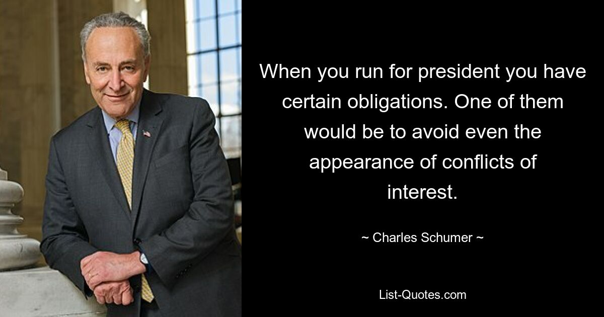 When you run for president you have certain obligations. One of them would be to avoid even the appearance of conflicts of interest. — © Charles Schumer