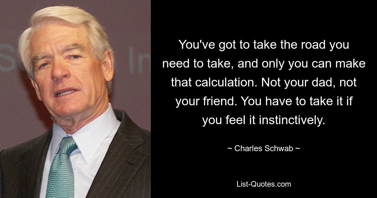 You've got to take the road you need to take, and only you can make that calculation. Not your dad, not your friend. You have to take it if you feel it instinctively. — © Charles Schwab